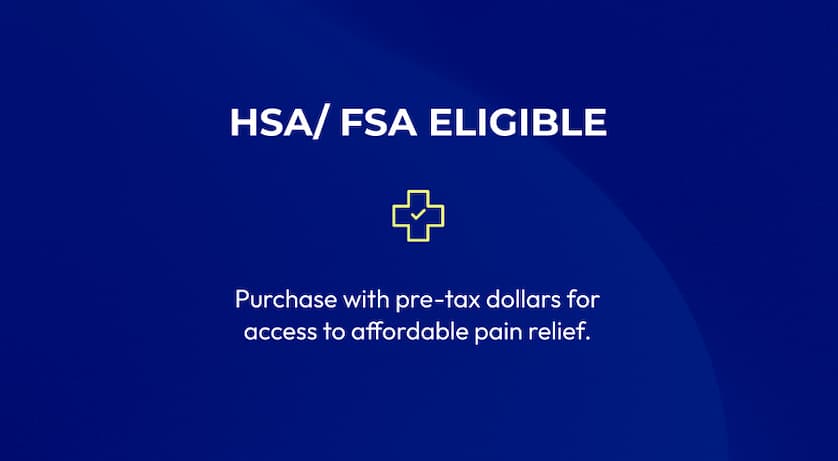 HSA/FSA Eligible | Purchase with pre-tax dollar for access to affordable pain relief.