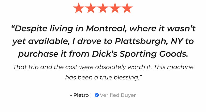 "Despite living in Montreal, where it wasn't yet available, I drove to Plattsburgh, NY to purchase it from Dick's Sporting Goods. That trip and the cost were absolutely worth it. This machine has been a true blessing." - Pietro | Verified Buyer