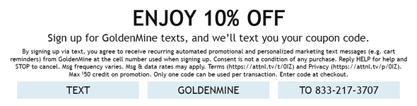Enjoy 10% Off - Sign up for GoldenMine texts & we'll text you your coupon code. By signing up via text, you agree to receive recurring automated promotional and personalized marketing text messages (e.g. cart reminders) from GoldenMine at the cell number used when signing up. Consent is not a condition of any purchase. Reply HELP for help and STOP to cancel. Msg frequency varies. Msg & data rates may apply. Terms (https://attnl.tv/t/0IZ) and Privacy (https://attnl.tv/p/0IZ). Max $50 credit on promotion. Only one code can be used per transaction. Enter code at checkout. Text GOLDENMINE to 833-217-3707.