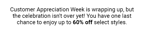 Customer Appreciation Week is wrapping up, but the celebration isn't over yet! You have one last chance to enjoy up to 60% off select styles.