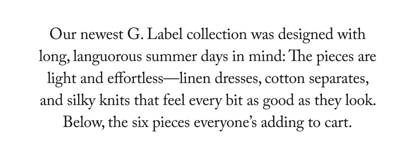 Our newest G. Label collection was designed with long, languorous summer days in mind: The pieces are light and effortless—linen dresses, cotton separates, and silky knits that feel every bit as good as they look. Below, the six pieces everyone’s adding to cart. Our newest G. Label collection was designed with long, languorous summer days in mind: The pieces are light and effortless—linen dresses, cotton separates, and silky knits that feel every bit as good as they look. Below, the six pieces everyone’s adding to cart.
