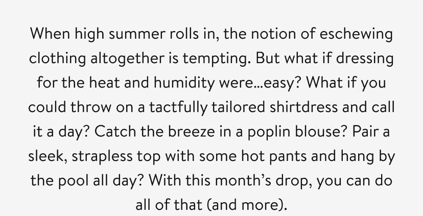 When high summer rolls in, the notion of eschewing clothing altogether is tempting. But what if dressing for the heat and humidity were…easy? What if you could throw on a tactfully tailored shirtdress and call it a day? Catch the breeze in a poplin blouse? Pair a sleek, strapless top with some hot pants and hang by the pool all day? With this month’s drop, you can do all of that (and more). When high summer rolls in, the notion of eschewing clothing altogether is tempting. But what if dressing for the heat and humidity were…easy? What if you could throw on a tactfully tailored shirtdress and call it a day? Catch the breeze in a poplin blouse? Pair a sleek, strapless top with some hot pants and hang by the pool all day? With this month’s drop, you can do all of that (and more).