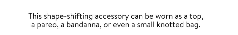 This shape-shifting accessory can be worn as a top, a pareo, a bandanna, or even a small knotted bag. This shape-shifting accessory can be worn as a top, a pareo, a bandanna, or even a small knotted bag.