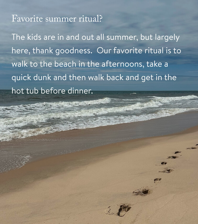 The kids are in and out all summer, but largely here, thank goodness. Our favorite ritual is to walk to the beach in the afternoons, take a quick dunk&nbsp;and&nbsp;then walk back&nbsp;and&nbsp;get in the hot tub before dinner.&nbsp;