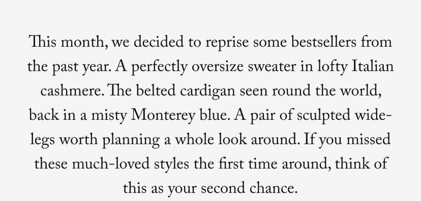 This month, we decided to reprise some bestsellers from the past year. A perfectly oversize sweater in lofty Italian cashmere. The belted cardigan seen round the world, back in a misty Monterey blue. A pair of sculpted wide-legs worth planning a whole look around. If you missed these much-loved styles the first time around, think of this as your second chance. This month, we decided to reprise some bestsellers from the past year. A perfectly oversize sweater in lofty Italian cashmere. The belted cardigan seen round the world, back in a misty Monterey blue. A pair of sculpted wide-legs worth planning a whole look around. If you missed these much-loved styles the first time around, think of this as your second chance.