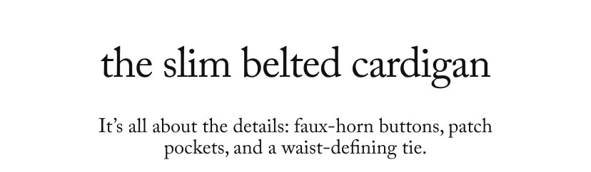 the slim belted cardigan - It’s all about the details: faux-horn buttons, patch pockets, and a waist-defining tie. the slim belted cardigan - It’s all about the details: faux-horn buttons, patch pockets, and a waist-defining tie.