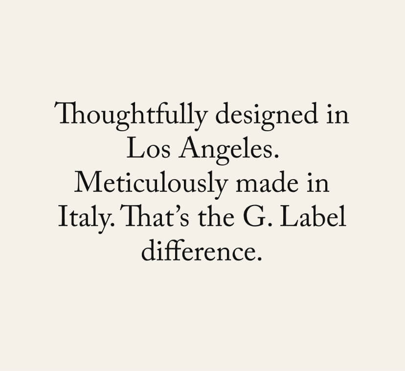 Thoughtfully designed in Los Angeles. Meticulously made in Italy. That’s the G. Label difference. Thoughtfully designed in Los Angeles. Meticulously made in Italy. That’s the G. Label difference.