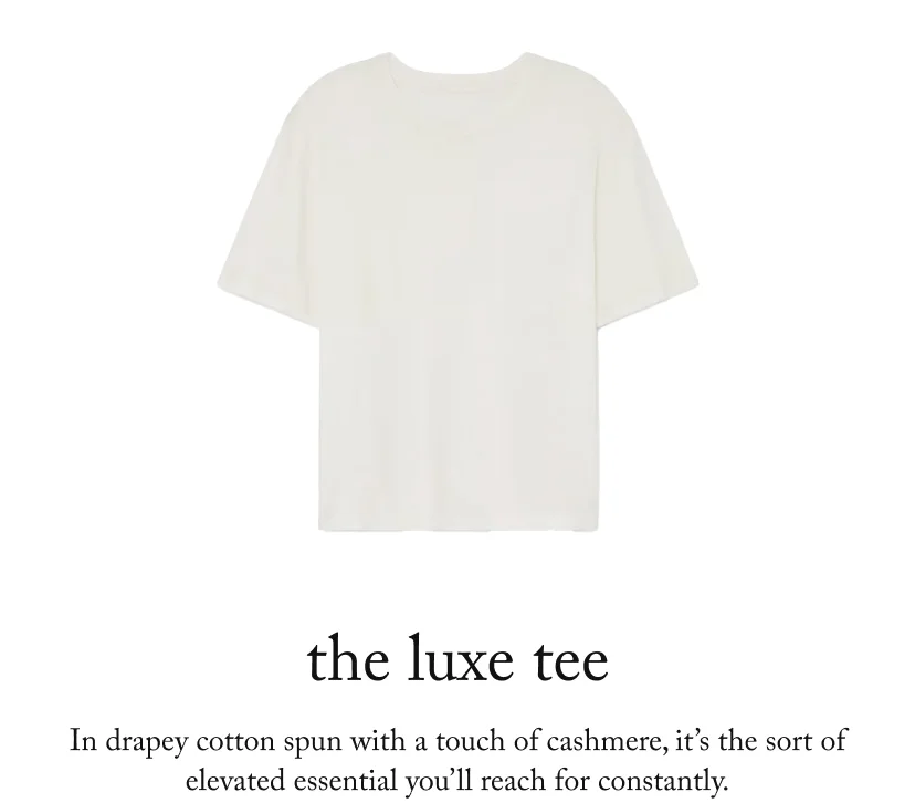 the luxe tee, In drapey cotton spun with a touch of cashmere, it’s the sort of elevated essential you’ll reach for constantly.