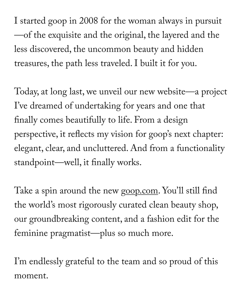 I started goop in 2008 for the woman always in pursuit—of the exquisite and the original, the layered and the less discovered, the uncommon beauty and hidden treasures, the path less traveled. I built it for you.  Today, at long last, we unveil our new website—a project I’ve dreamed of undertaking for years and one that finally comes beautifully to life. From a design perspective, it reflects my vision for goop’s next chapter: elegant, clear, and uncluttered. And from a functionality standpoint—well, it finally works.  Take a spin around the new&nbsp;goop.com. You’ll still find the world’s most rigorously curated clean beauty shop, our groundbreaking content, and a fashion edit for the feminine pragmatist—plus so much more.  I’m endlessly grateful to the team and so proud of this moment.