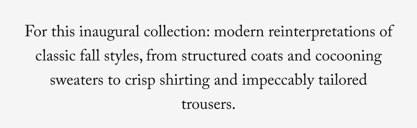 For this inaugural collection: modern reinterpretations of classic fall styles, from structured coats and cocooning sweaters to crisp shirting and impeccably tailored trousers.