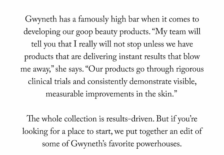 Gwyneth has a famously high bar when it comes to developing our goop beauty products. "My team will tell you that I really will not stop unless we have products that are delivering instant results that blow me away," she says. "Our products go through rigorous clinical trials and consistently demonstrate visible, measurable improvements in the skin." The whole collection is results-driven. But if you're looking for a place to start, we put together an edit of some of Gwyneth's favorite powerhouses.