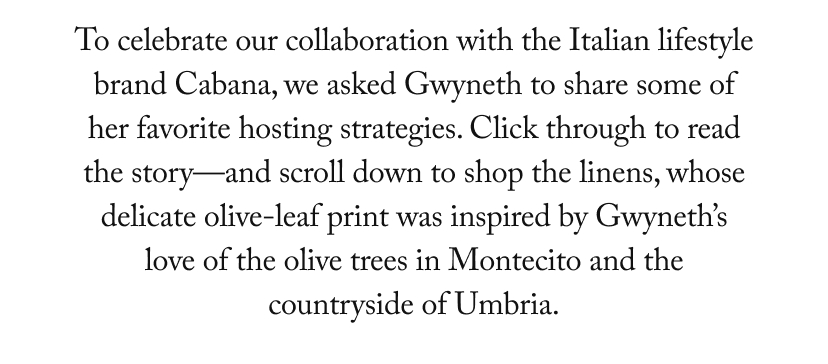 To celebrate our collaboration with the Italian lifestyle brand Cabana, we asked Gwyneth to share some of her favorite hosting strategies. Click through to read the story—and scroll down to shop the linens, whose delicate olive-leaf print was inspired by Gwyneth’s love of the olive trees in Montecito and the countryside of Umbria.