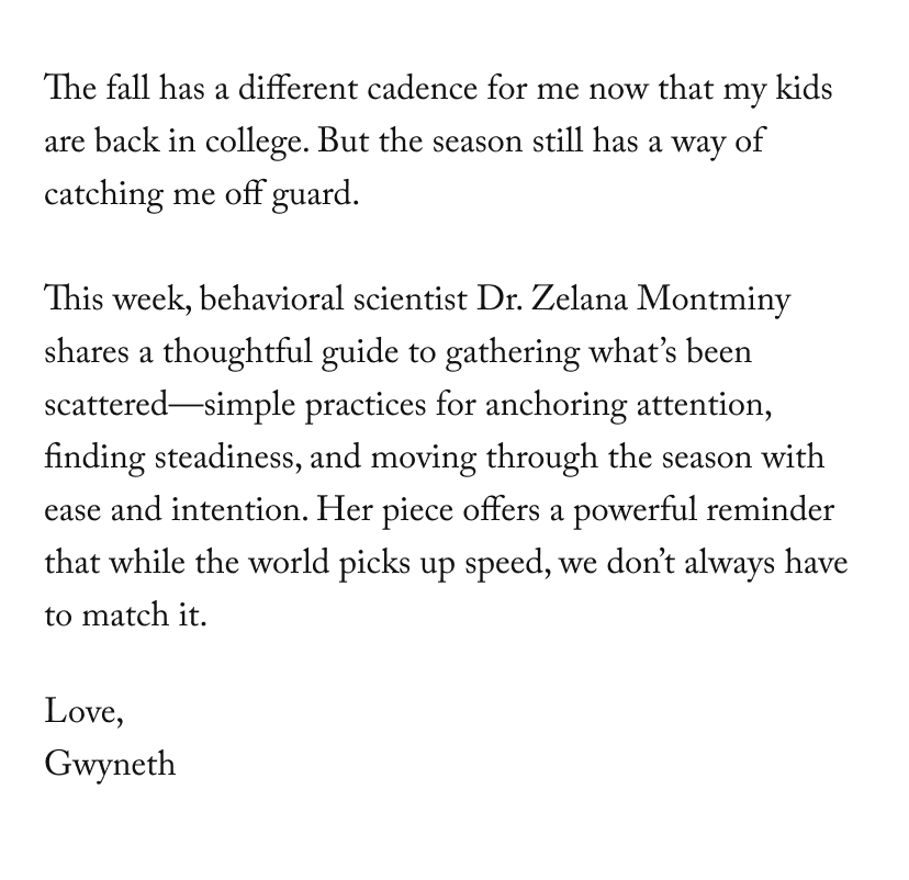 The fall has a different cadence for me now that my kids are back in college. But the season still has a way of catching me off guard. &nbsp;  This week, behavioral scientist Dr. Zelana Montminy shares a thoughtful guide to gathering what’s been scattered—simple practices for anchoring attention, finding steadiness, and moving through the season with ease and intention. Her piece offers a powerful reminder that while the world picks up speed, we don’t always have to match it.