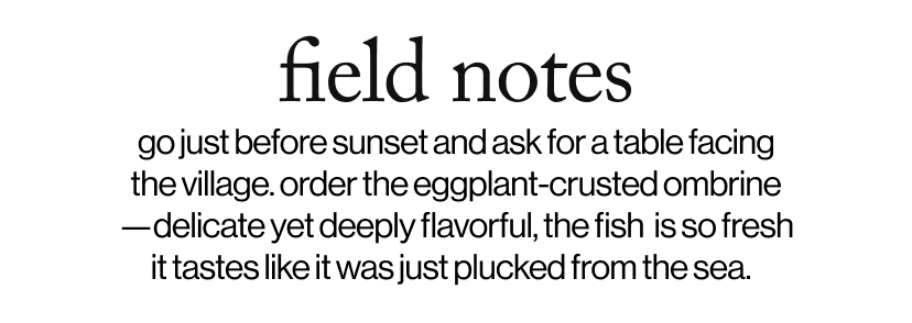 field notes - ​go just before sunset and ask for a table facing the village. order the eggplant-crusted ombrine—delicate yet deeply flavorful, the fish&nbsp;&nbsp;is so fresh it tastes like it was just plucked from the sea.&nbsp;&nbsp;