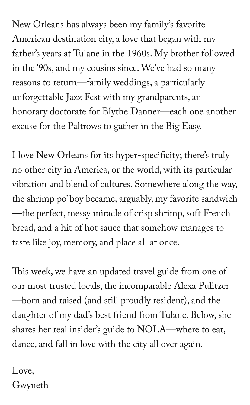 New Orleans has always been my family’s favorite American destination city, a love that began with my father’s years at Tulane in the 1960s. My brother followed in the ’90s, and my cousins since. We’ve had so many reasons to return—family weddings, a particularly unforgettable Jazz Fest with my grandparents, an honorary doctorate for Blythe Danner—each one another excuse for the Paltrows to gather in the Big Easy. &nbsp; I love New Orleans for its hyper-specificity; there’s truly no other city in America, or the world, with its particular vibration and blend of cultures. Somewhere along the way, the shrimp po’ boy became, arguably, my favorite sandwich—the perfect, messy miracle of crisp shrimp, soft French bread, and a hit of hot sauce that somehow manages to taste like joy, memory, and place all at once. &nbsp; This week, we have an updated travel guide from one of our most trusted locals, the incomparable Alexa Pulitzer—born and raised (and still proudly resident), and the daughter of my dad’s best friend from Tulane. Below, she shares her real insider’s guide to NOLA—where to eat, dance, and fall in love with it all over again, etc.