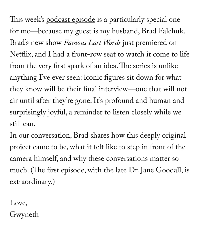 This week’s podcast episode is a particularly special one for me—because my guest is my husband, Brad Falchuk. Brad’s new show&nbsp;Famous Last Words&nbsp;just premiered on Netflix, and I had a front-row seat to watch it come to life from the very first spark of an idea. The series is unlike anything I’ve ever seen: iconic figures sit down for what they know will be their final interview—one that will not air until after they’re gone. It’s profound and human and surprisingly joyful, a reminder to listen closely while we still can. In our conversation, Brad shares how this deeply original project came to be, what it felt like to step in front of the camera himself, and why these conversations matter so much. (The first episode, with the late Dr. Jane Goodall, is extraordinary.)