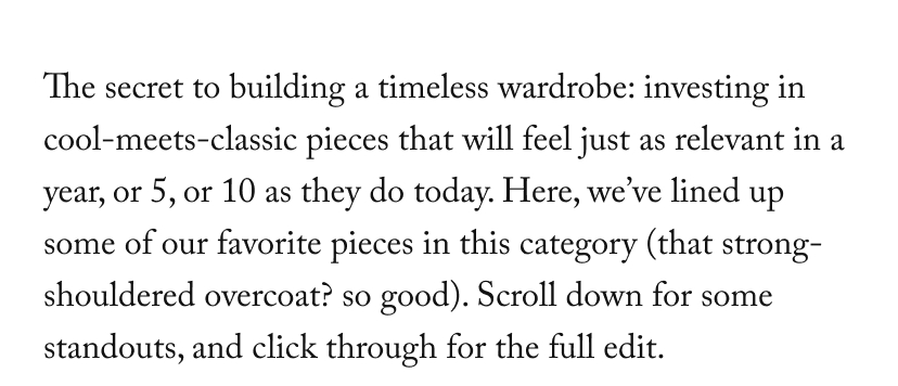 The secret to building a timeless wardrobe: investing in cool-meets-classic pieces that will feel just as relevant in a year, or 5, or 10 as they do today. Here, we’ve lined up some of our favorite pieces in this category (that strong-shouldered overcoat? so good). Scroll down for some standouts, and click through for the full edit.