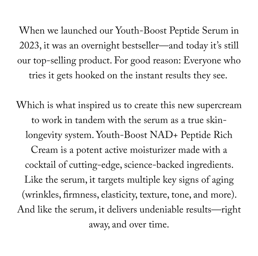When we launched our Youth-Boost Peptide Serum in 2023, it was an overnight bestseller—and today it’s still our top-selling product. For good reason: Everyone who tries it gets hooked on the instant results they see.   Which is what inspired us to create this new supercream to work in tandem with the serum as a true skin-longevity system. Youth-Boost NAD+ Peptide Rich Cream is a potent active moisturizer made with a cocktail of cutting-edge, science-backed ingredients. Like the serum, it targets multiple key signs of aging (wrinkles, firmness, elasticity, texture, tone, and more). And like the serum, it delivers undeniable results—right away, and over time.