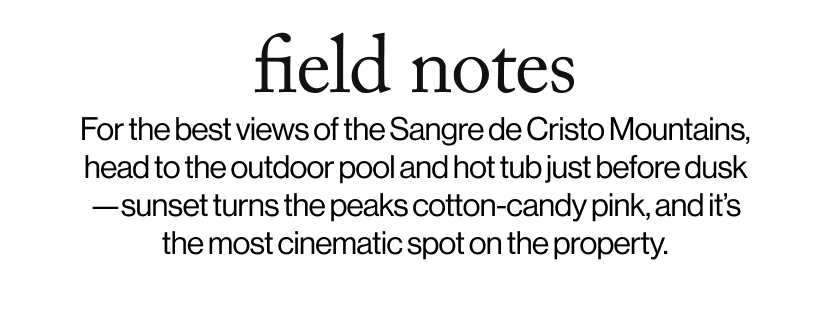 field notes - For the best views of the Sangre de Cristo Mountains, head to the outdoor pool and hot tub just before dusk—sunset turns the peaks cotton-candy pink, and it’s the most cinematic spot on the property.