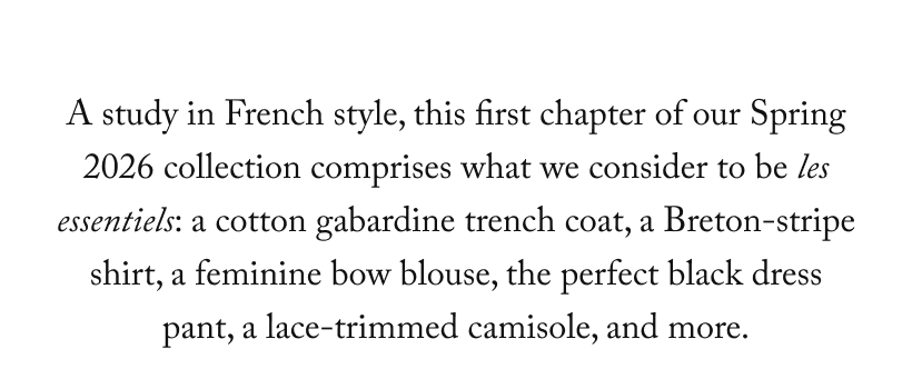 A study in French style, this first chapter of our Spring 2026 collection comprises what we consider to be les essentiels: a cotton gabardine trench coat, a Breton-stripe shirt, a feminine bow blouse, the perfect black dress pant, a lace-trimmed camisole, and more.