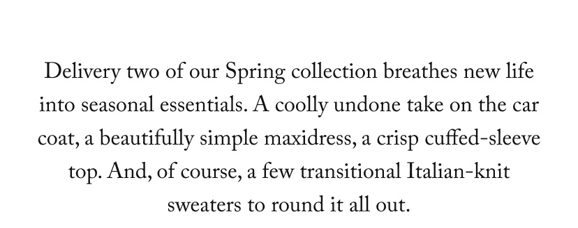 Delivery two of our Spring collection breathes new life into seasonal essentials. A coolly undone take on the car coat, a beautifully simple maxidress, a crisp cuffed-sleeve top. And, of course, a few transitional Italian-knit sweaters to round it all out.
