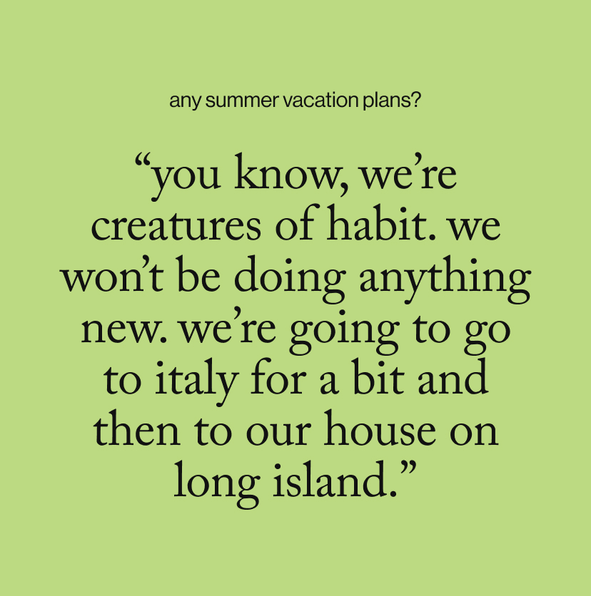 “You know, we’re creatures of habit. We won’t be doing anything new. We’re going to go to Italy for a bit and then to our house on Long Island.”