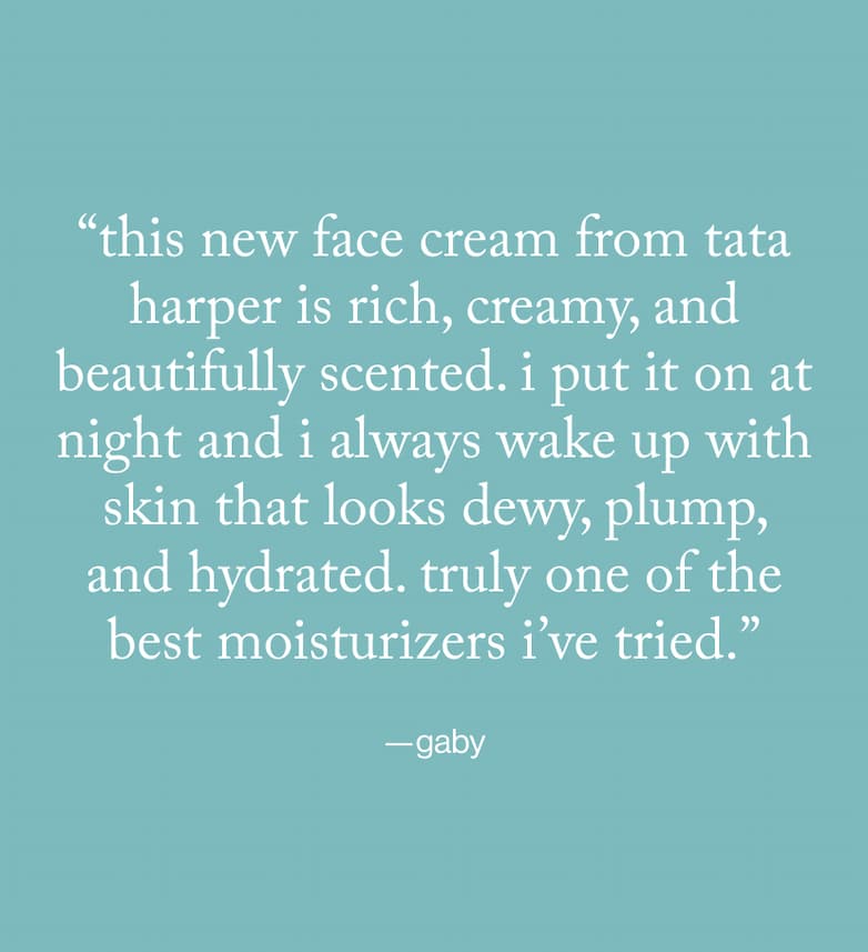 "this new face cream from tata harper is rich, creamy, and beautifully scented. i put it on at night and i always wake up with skin that look dewy, plump, and hydrated. truly one of the best moisturizers i've tried." -gaby