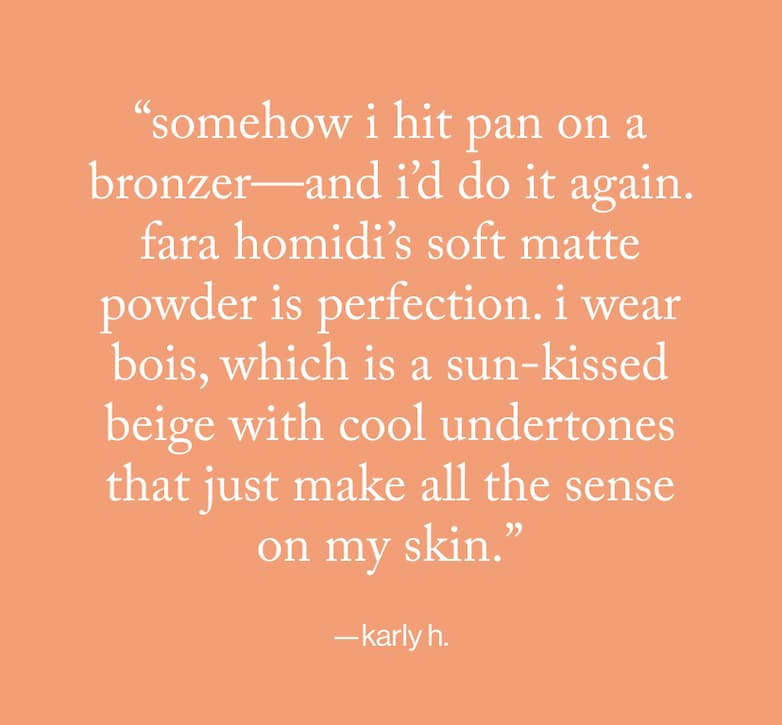 "somehow i hit pan on a bronzer-and i'd do it again. fara homidi's soft matte powder is perfection. i wear bois, which is a sun-kissed beige with cool undertones that just make all the sense on my skin." -karly h.