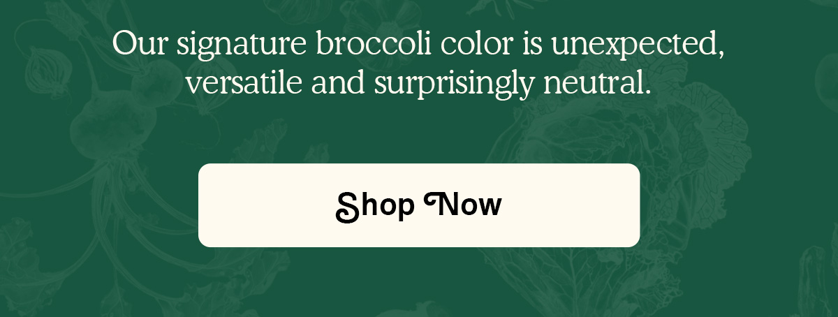 Our signature broccoli color is unexpected, versatile and surprisingly neutral. SHOP NOW.
