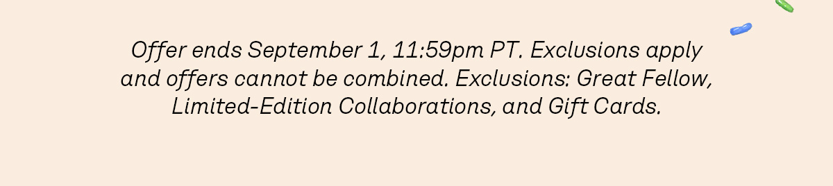 Offer ends September 1, 11:59pm PT. Exclusions apply and offers cannot be combined. Exclusions: Great Fellow, Limited-Edition Collaborations, and Gift Cards. 