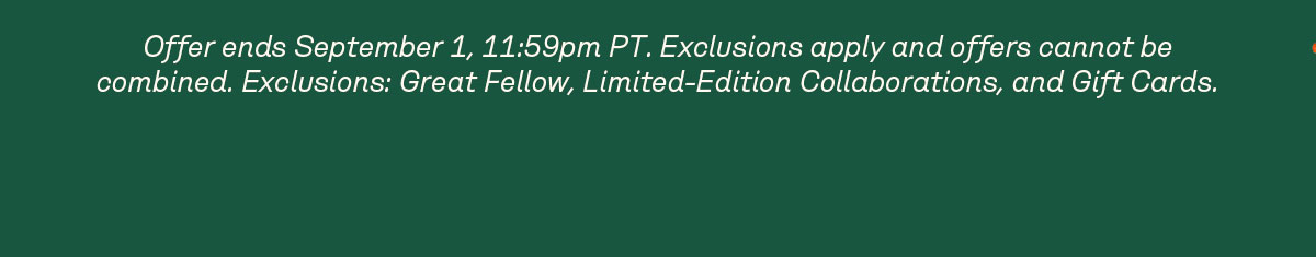 Offer ends September 1, 11:59pm PT. Exclusions apply and offers cannot be combined. Exclusions: Great Fellow, Limited-Edition Collaborations, and Gift Cards. 