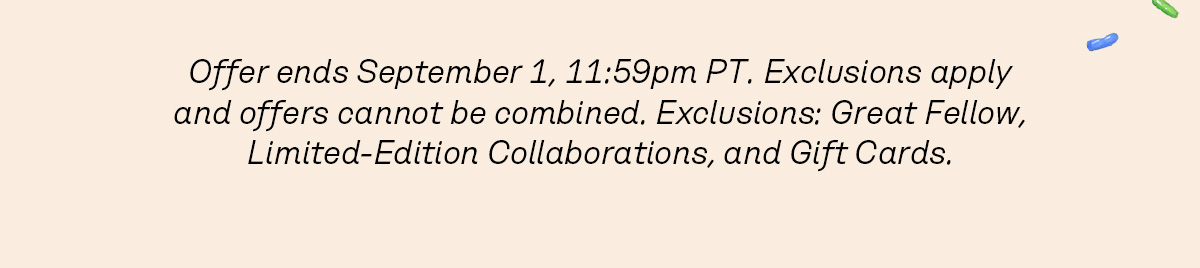 Offer ends September 1, 11:59pm PT. Exclusions apply and offers cannot be combined. Exclusions: Great Fellow, Limited-Edition Collaborations, and Gift Cards. 