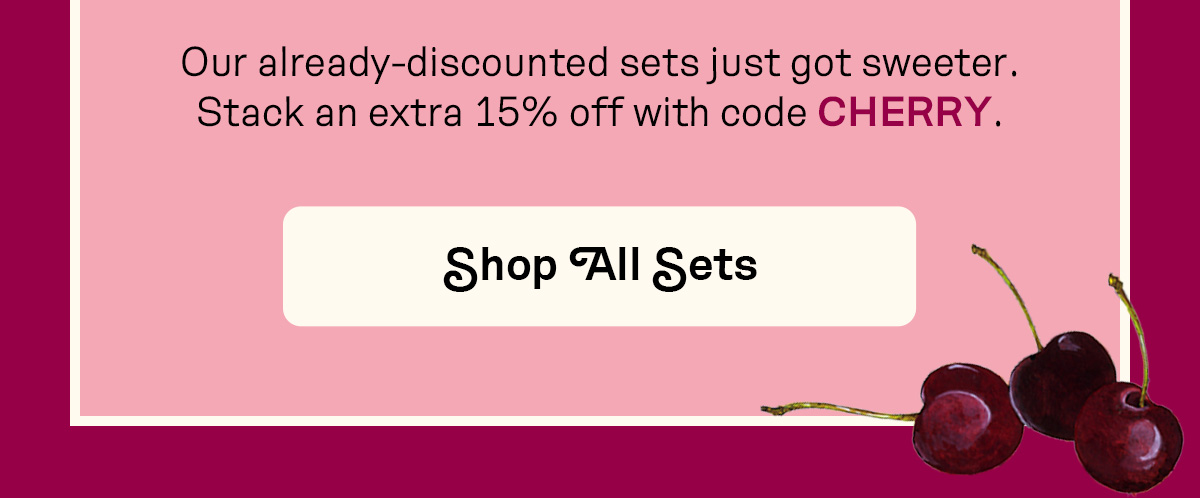 Our already-discounted sets just got sweeter. Stack an extra 15% off with code CHERRY.