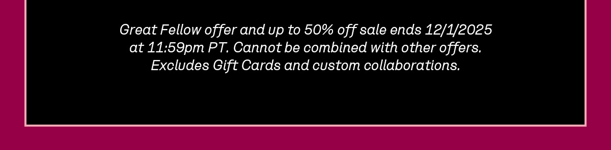 Great Fellow offer and up to 50% off sale ends 12/1/2025 at 11:59pm PT. Cannot be combined with other offers. Excludes Gift Cards and custom collaborations.