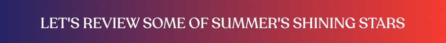 Let's review some of summer's shining stars 