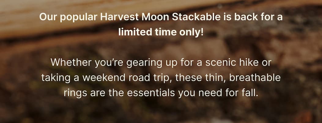 Our popular Harvest Moon Stackable is back for a limited time only!  Whether you’re gearing up for a scenic hike or taking a weekend road trip, these thin, breathable rings are the essentials you need for fall.