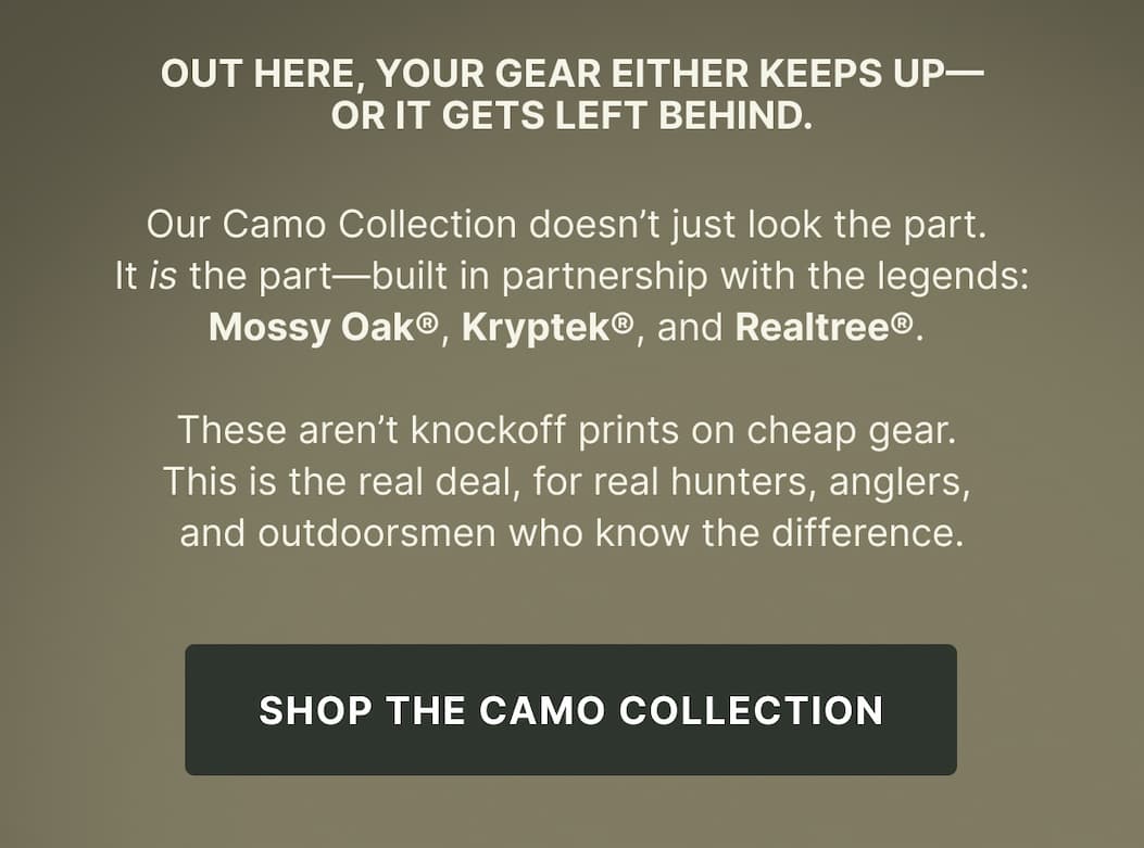 Our Camo Collection doesn’t just look the part.  It is the part—built in partnership with the legends: Mossy Oak®, Kryptek®, and Realtree®.   These aren’t knockoff prints on cheap gear.  This is the real deal, for real hunters, anglers,  and outdoorsmen who know the difference. - SHOP THE CAMO COLLECTION