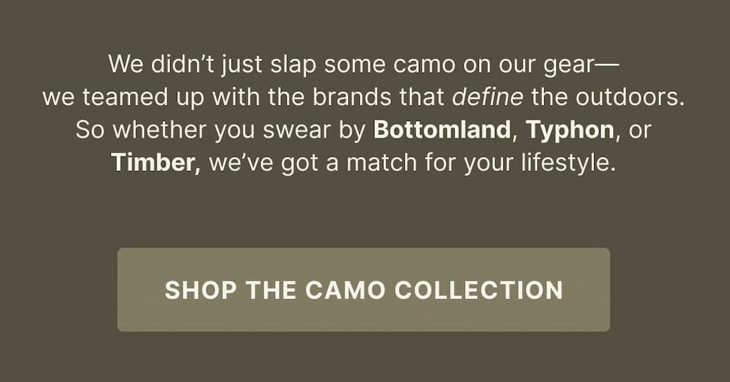 We didn’t just slap some camo on our gear— we teamed up with the brands that define the outdoors. So whether you swear by Bottomland, Typhon, or Timber, we’ve got a match for your lifestyle. - SHOP THE CAMO COLLECTION