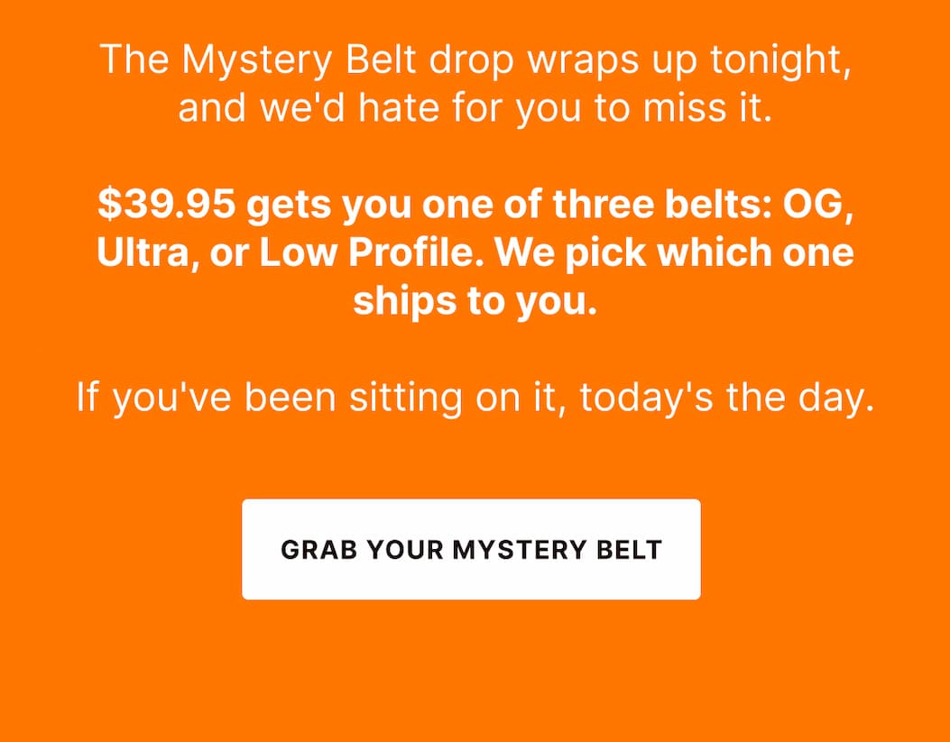 The Mystery Belt drop wraps up tonight, and we'd hate for you to miss it.  $39.95 gets you one of three belts: OG, Ultra, or Low Profile. We pick which one ships to you.  If you've been sitting on it, today's the day. - GRAB YOUR MYSTERY BELT