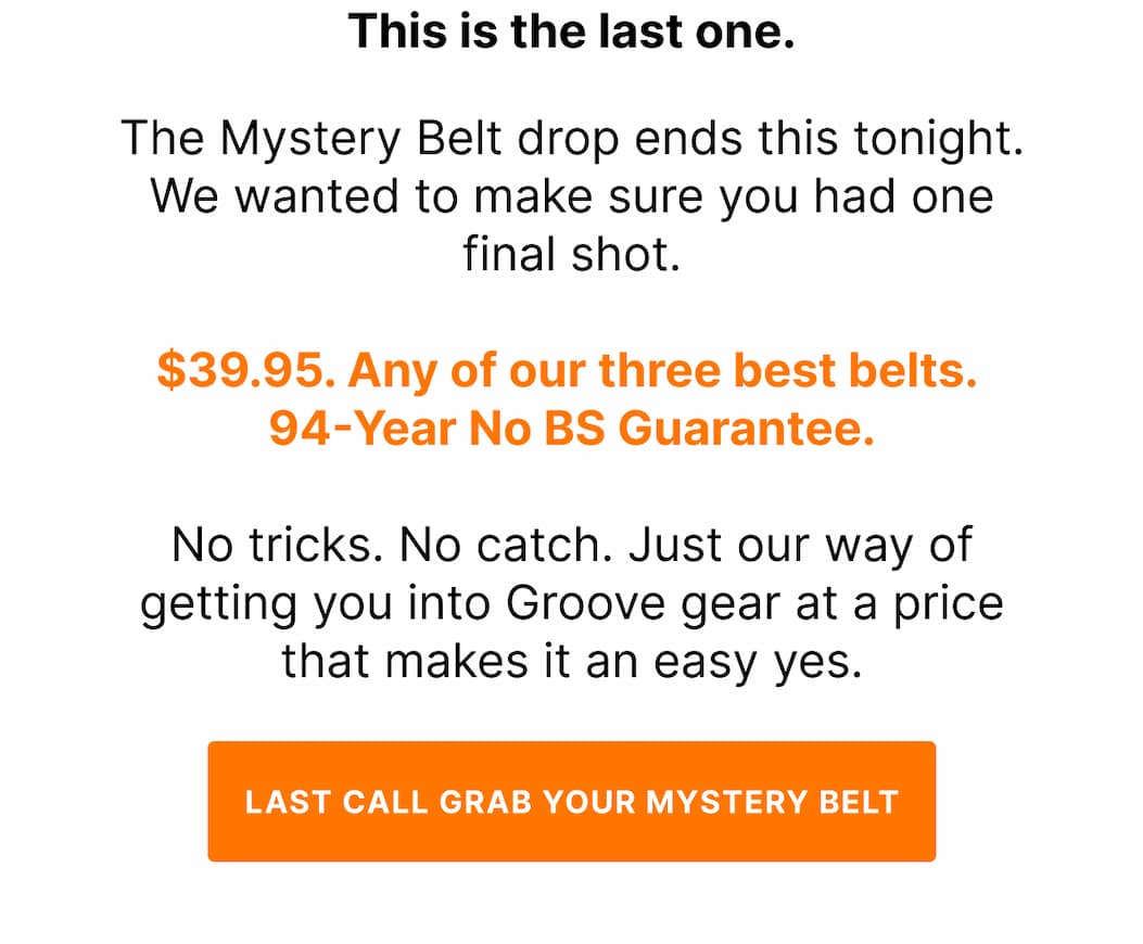 This is the last one. The Mystery Belt drop ends this tonight. We wanted to make sure you had one final shot.  $39.95. Any of our three best belts.  94-Year No BS Guarantee.  No tricks. No catch. Just our way of getting you into Groove gear at a price that makes it an easy yes.  Grab it before it closes. - GRAB YOUR MYSTERY BELT