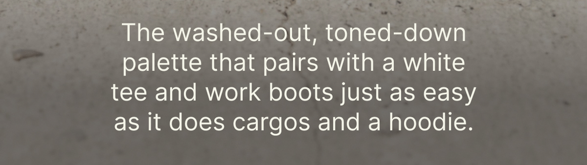 The washed-out, toned-down palette that pairs with a white tee and work boots just as easy as it does cargos and a hoodie.