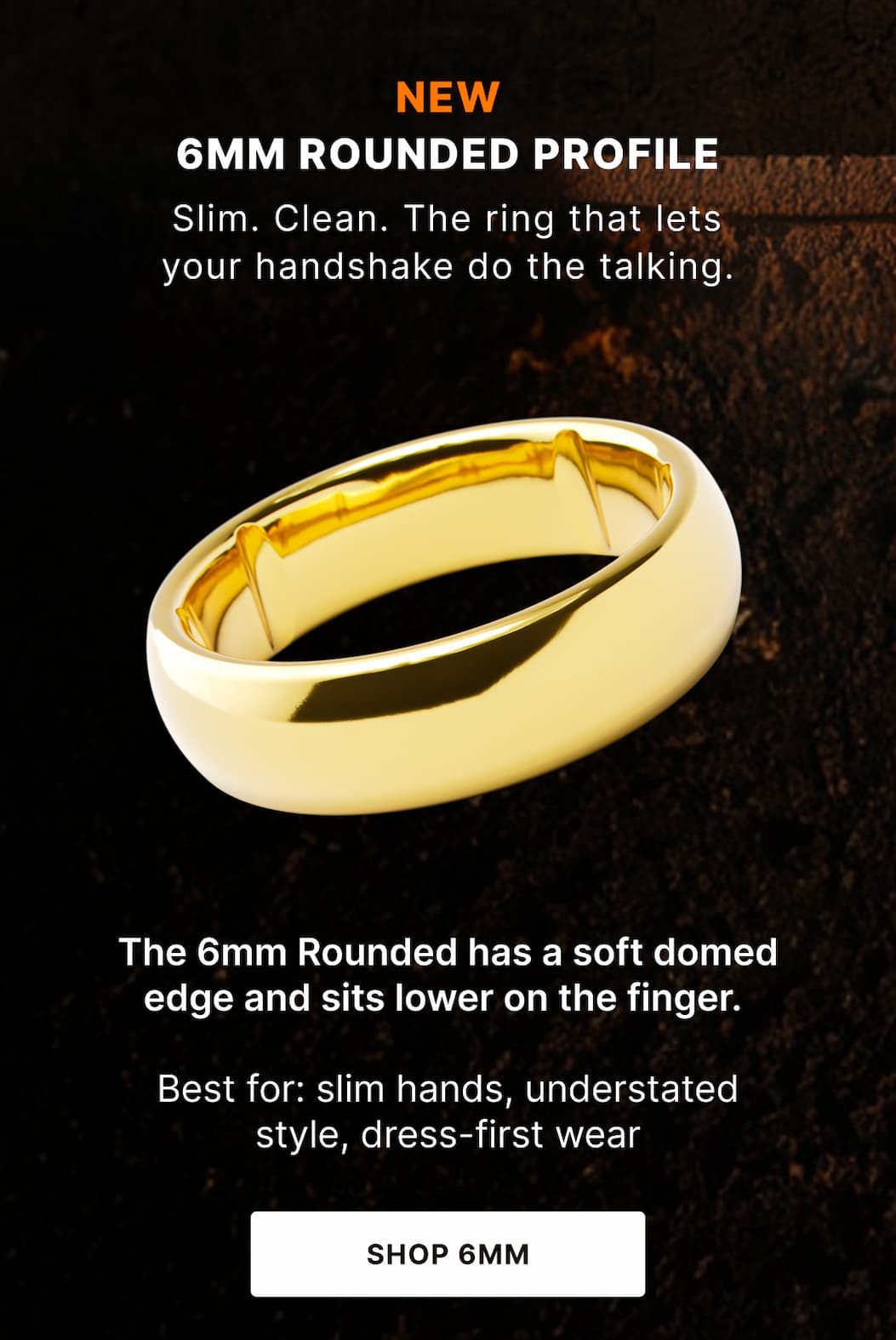 6MM ROUNDED PROFILE Slim. Clean. The ring that lets your handshake do the talking. The 6mm Rounded has a soft domed edge and sits lower on the finger.   Best for: slim hands, understated style, dress-first wear. - SHOP 6mm