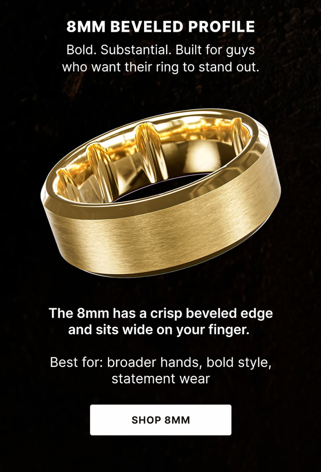 8MM BEVELED PROFILE Bold. Substantial. Built for guys who want their ring to stand out. The 8mm has a crisp beveled edge and sits wide on your finger.   Best for: broader hands, bold style, statement wear - SHOP 8mm
