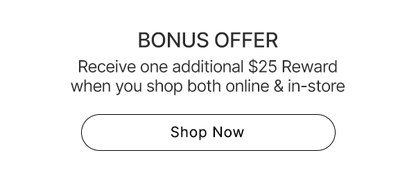 Bonus Offer | Receive one additional $25 Bonus Reward  when you shop both online & in-store | Shop Now>
