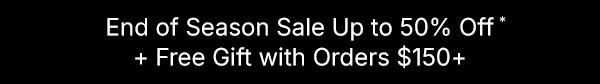 Save at our End of Season Sale. Up to 50% Off + Free Gift with Orders $150 or more.