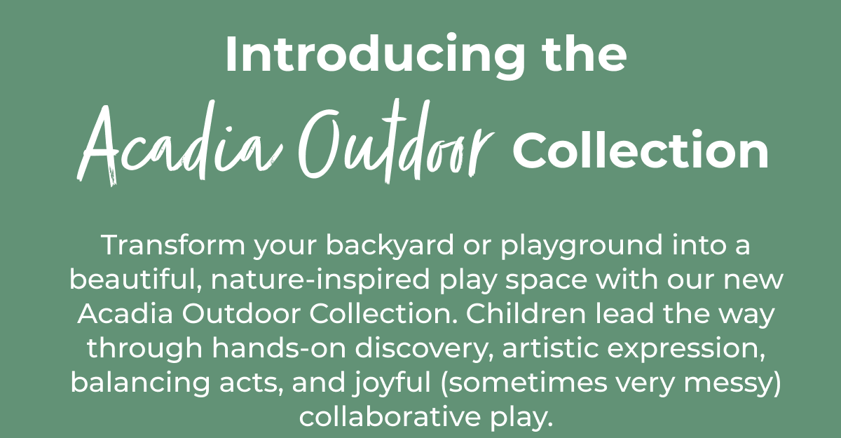 Transform your backyard or playground into a beautiful, nature-inspired play space with our new Acadia Outdoor Collection. Children lead the way through hands-on discovery, artistic expression, balancing acts, and joyful (sometimes very messy) collaborative play.