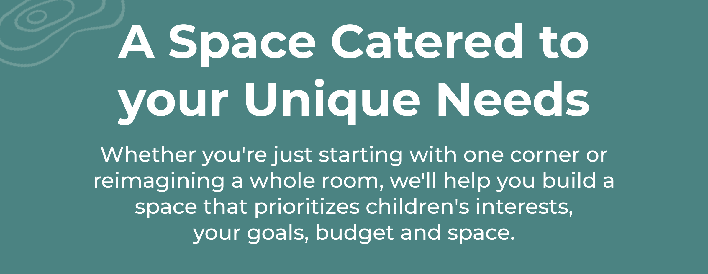 Whether you're just starting with one corner or reimagining a whole room, we'll help you build a space that prioritizes children's interests, your goals, budget and space.