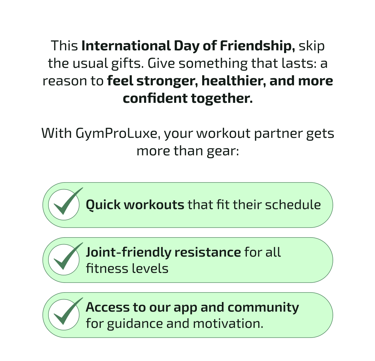This International Day of Friendship, skip the usual gifts. Give something that lasts: a reason to feel stronger, healthier, and more confident together.  With GymProLuxe, your workout partner gets more than gear: