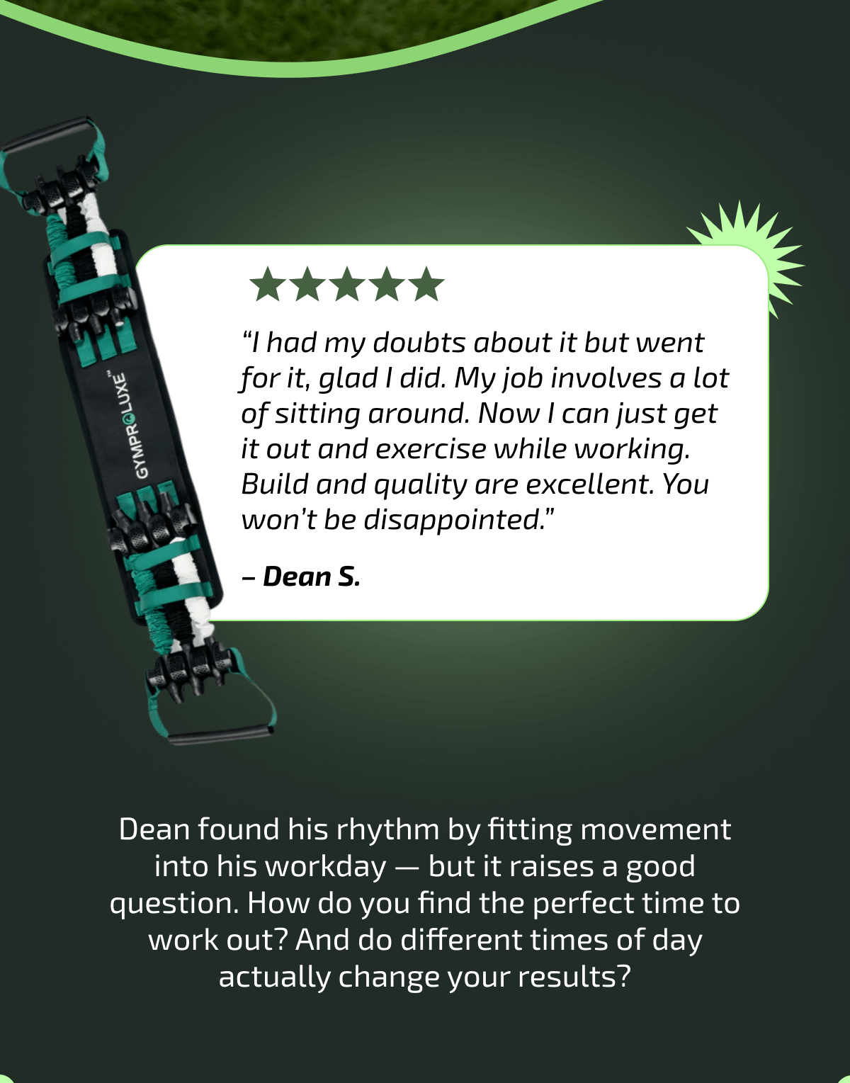 “I had my doubts about it but went for it, glad I did. My job involves a lot of sitting around. Now I can just get it out and exercise while working. Build and quality are excellent. You won’t be disappointed.” – Dean S.