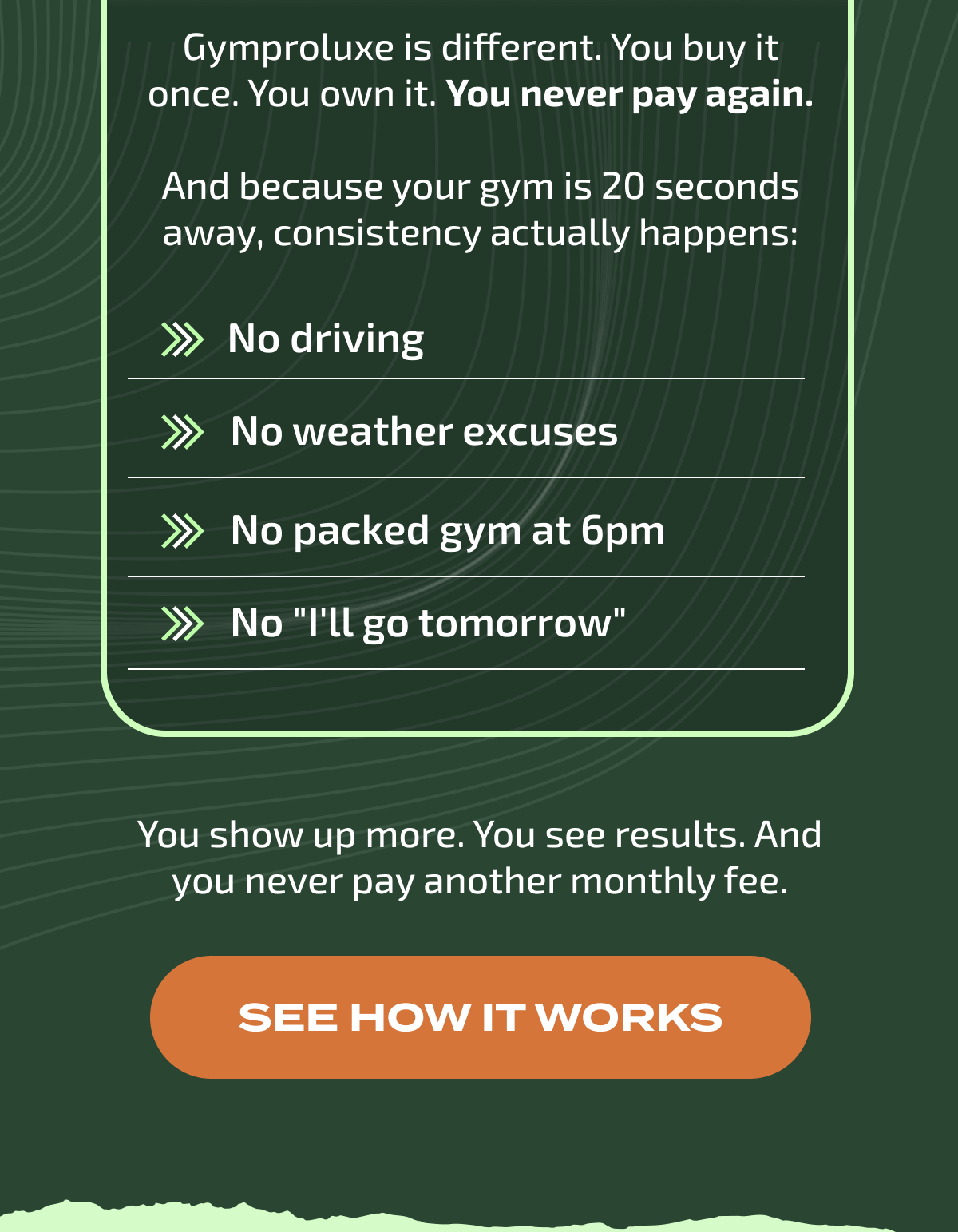 Gymproluxe is different. You buy it once. You own it. You never pay again.  And because your gym is 20 seconds away, consistency actually happens: | SEE HOW IT WORKS